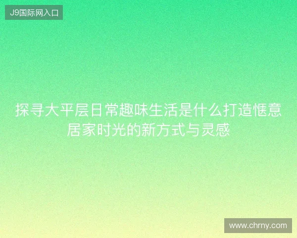 探寻大平层日常趣味生活是什么打造惬意居家时光的新方式与灵感